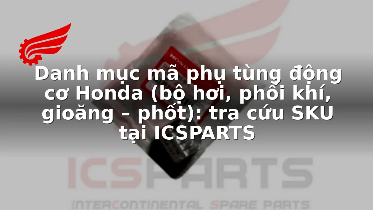 Danh mục mã phụ tùng động cơ Honda (bộ hơi, phối khí, gioăng – phốt): tra cứu SKU tại ICSPARTS
