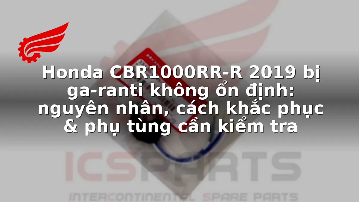 Honda CBR1000RR-R 2019 bị ga-ranti không ổn định: nguyên nhân, cách khắc phục & phụ tùng cần kiểm tra