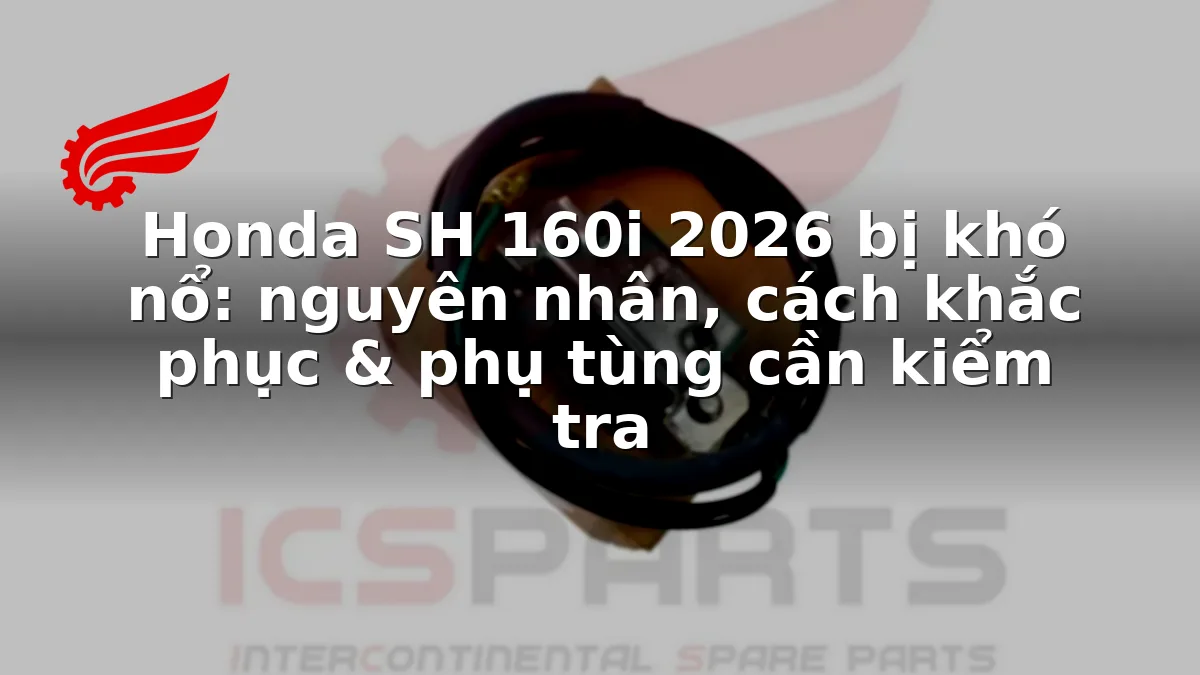 Honda SH 160i 2026 bị khó nổ: nguyên nhân, cách khắc phục & phụ tùng cần kiểm tra