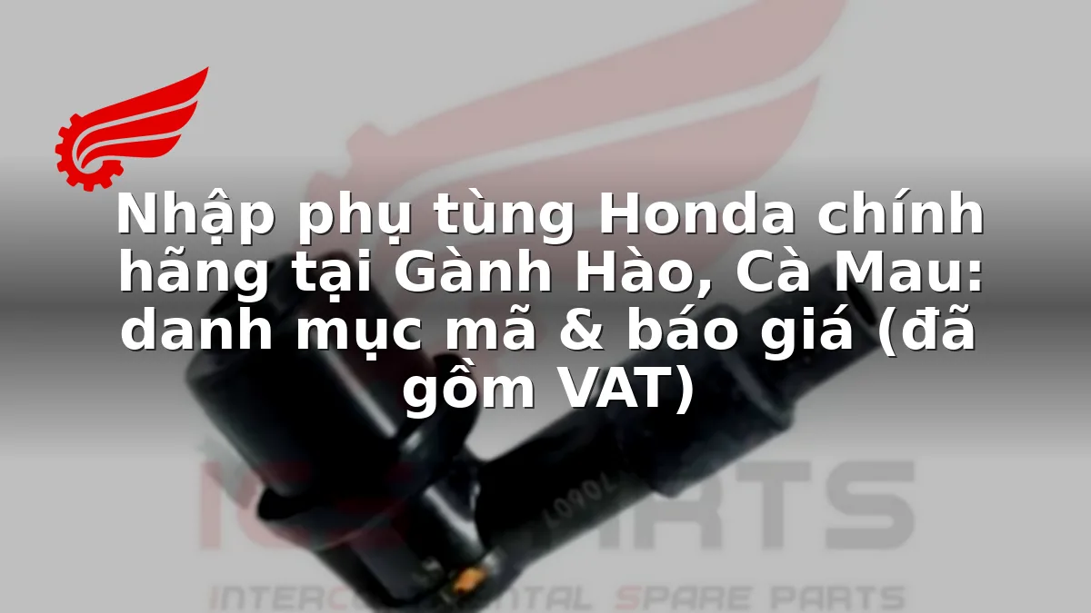 Nhập phụ tùng Honda chính hãng tại Gành Hào, Cà Mau: danh mục mã & báo giá (đã gồm VAT)