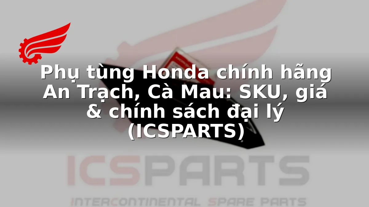 Phụ tùng Honda chính hãng An Trạch, Cà Mau: SKU, giá & chính sách đại lý (ICSPARTS)