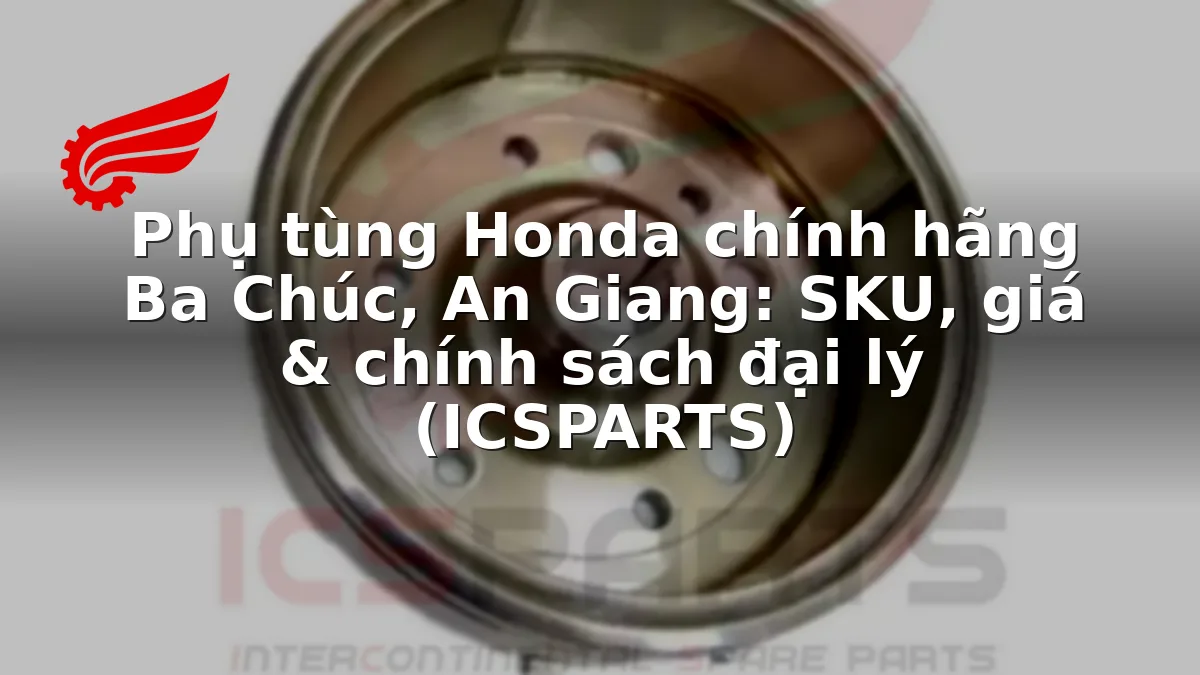 Phụ tùng Honda chính hãng Ba Chúc, An Giang: SKU, giá & chính sách đại lý (ICSPARTS)