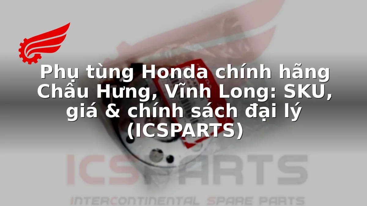 Phụ tùng Honda chính hãng Châu Hưng, Vĩnh Long: SKU, giá & chính sách đại lý (ICSPARTS)