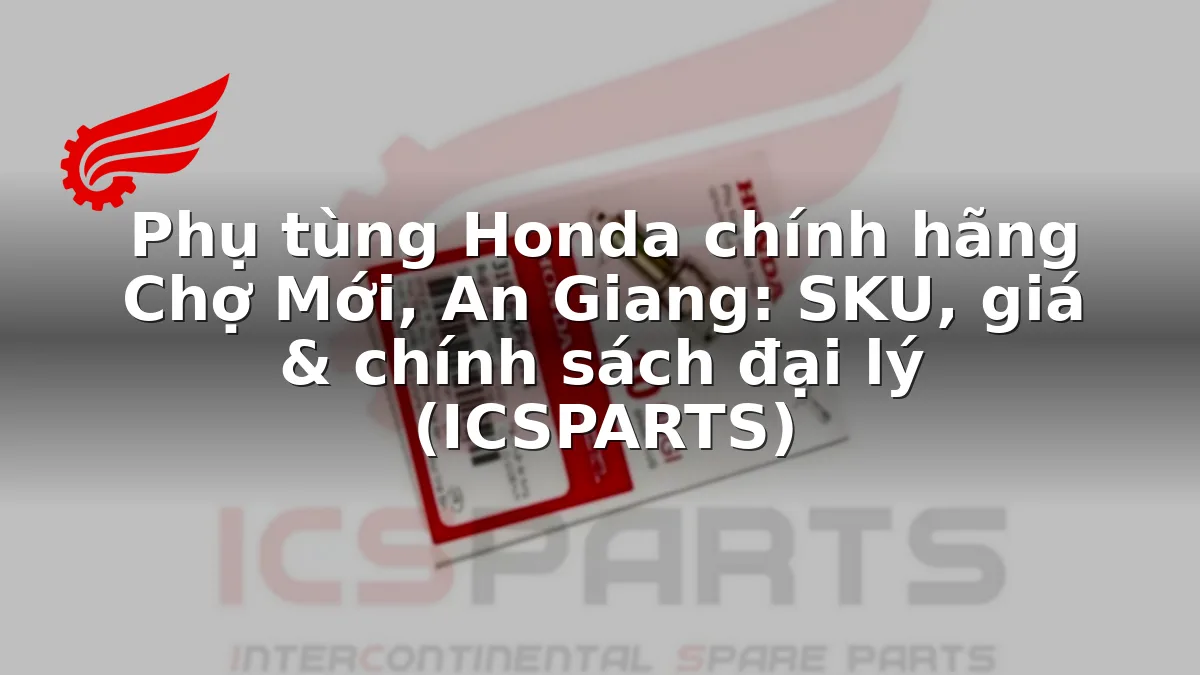 Phụ tùng Honda chính hãng Chợ Mới, An Giang: SKU, giá & chính sách đại lý (ICSPARTS)