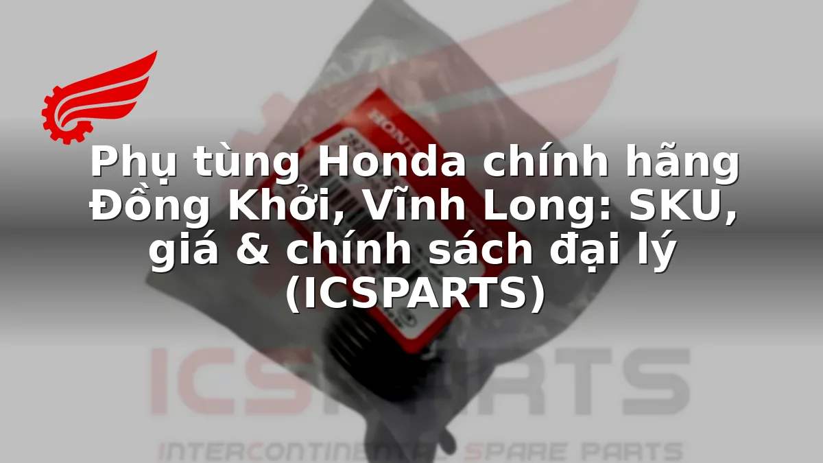 Phụ tùng Honda chính hãng Đồng Khởi, Vĩnh Long: SKU, giá & chính sách đại lý (ICSPARTS)