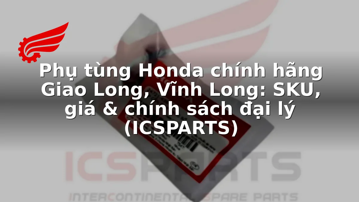 Phụ tùng Honda chính hãng Giao Long, Vĩnh Long: SKU, giá & chính sách đại lý (ICSPARTS)