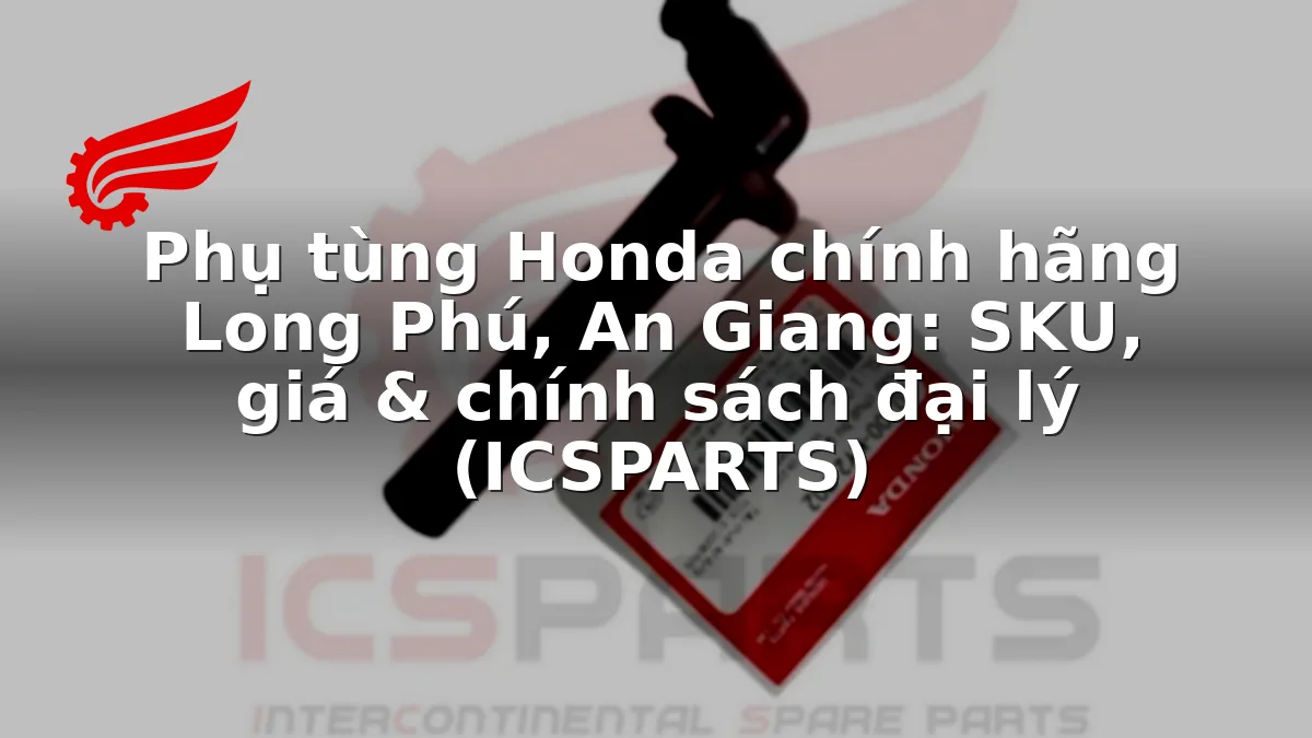 Phụ tùng Honda chính hãng Long Phú, An Giang: SKU, giá & chính sách đại lý (ICSPARTS)