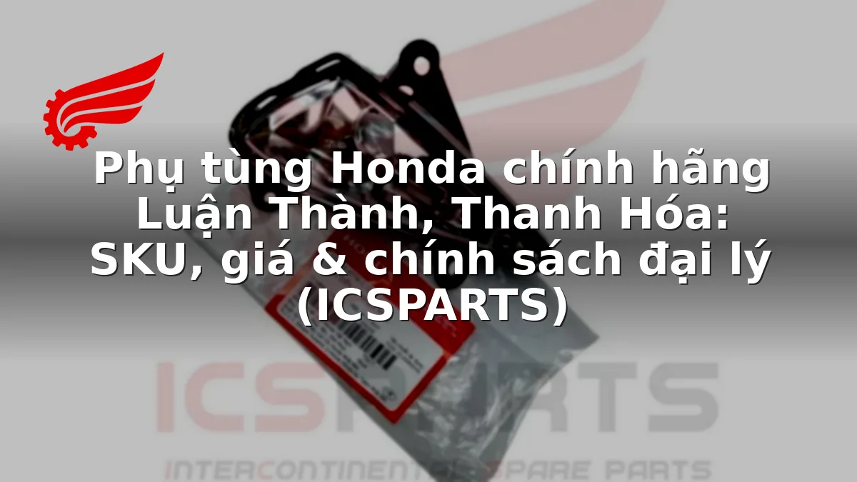 Phụ tùng Honda chính hãng Luận Thành, Thanh Hóa: SKU, giá & chính sách đại lý (ICSPARTS)