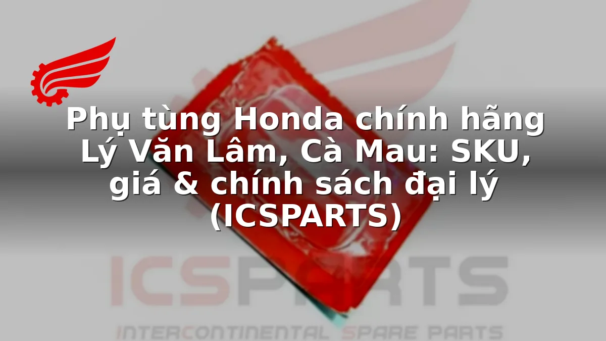 Phụ tùng Honda chính hãng Lý Văn Lâm, Cà Mau: SKU, giá & chính sách đại lý (ICSPARTS)