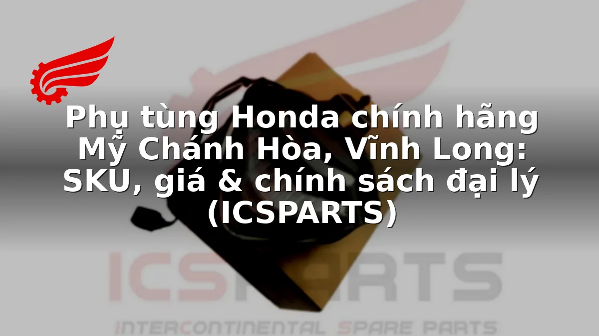 Phụ tùng Honda chính hãng Mỹ Chánh Hòa, Vĩnh Long: SKU, giá & chính sách đại lý (ICSPARTS)