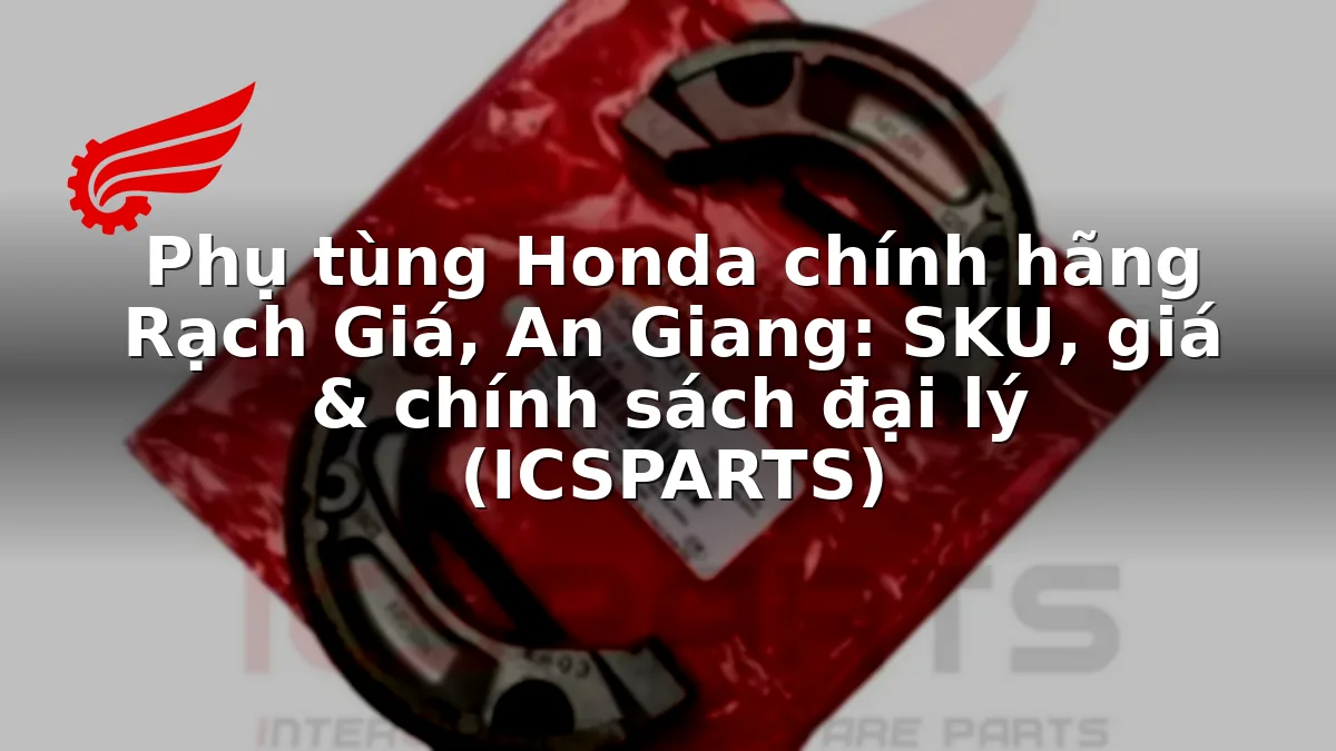 Phụ tùng Honda chính hãng Rạch Giá, An Giang: SKU, giá & chính sách đại lý (ICSPARTS)