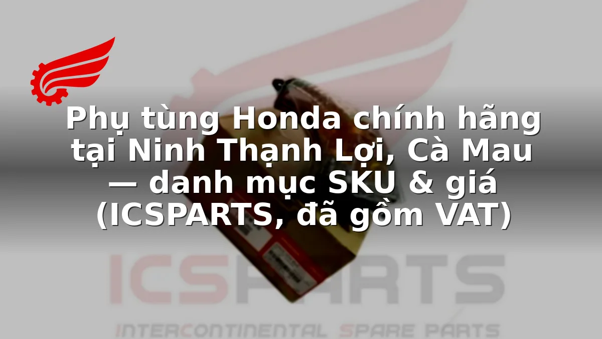 Phụ tùng Honda chính hãng tại Ninh Thạnh Lợi, Cà Mau — danh mục SKU & giá (ICSPARTS, đã gồm VAT)