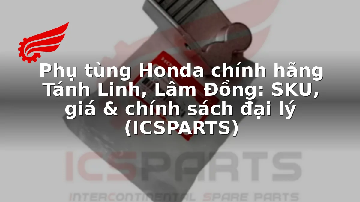 Phụ tùng Honda chính hãng Tánh Linh, Lâm Đồng: SKU, giá & chính sách đại lý (ICSPARTS)