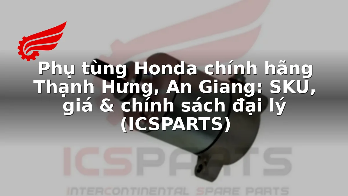 Phụ tùng Honda chính hãng Thạnh Hưng, An Giang: SKU, giá & chính sách đại lý (ICSPARTS)