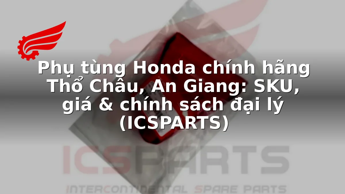 Phụ tùng Honda chính hãng Thổ Châu, An Giang: SKU, giá & chính sách đại lý (ICSPARTS)