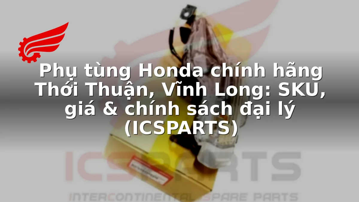 Phụ tùng Honda chính hãng Thới Thuận, Vĩnh Long: SKU, giá & chính sách đại lý (ICSPARTS)