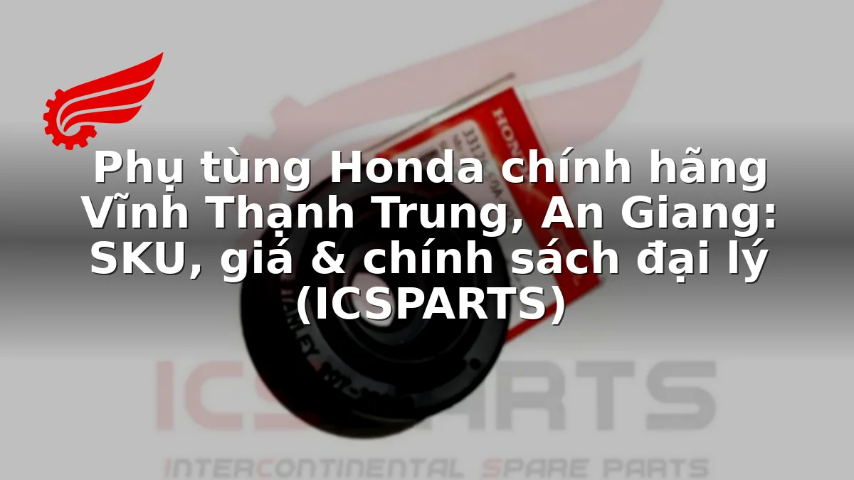 Phụ tùng Honda chính hãng Vĩnh Thạnh Trung, An Giang: SKU, giá & chính sách đại lý (ICSPARTS)
